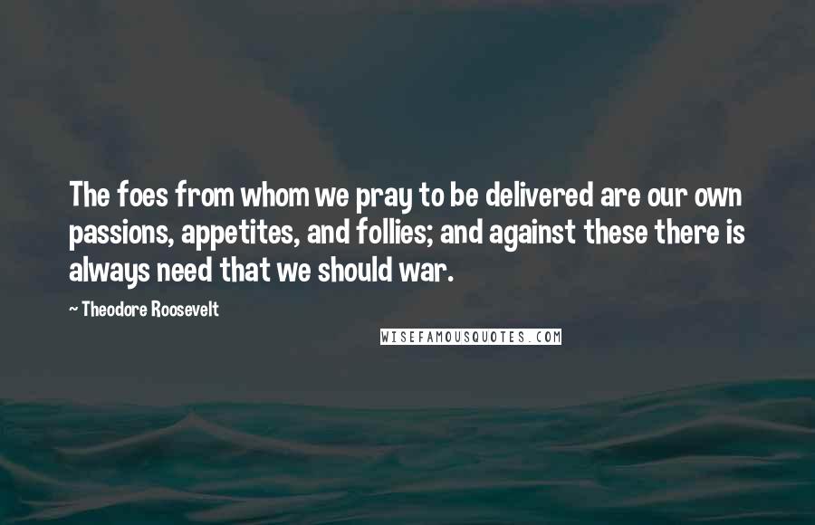 Theodore Roosevelt Quotes: The foes from whom we pray to be delivered are our own passions, appetites, and follies; and against these there is always need that we should war.