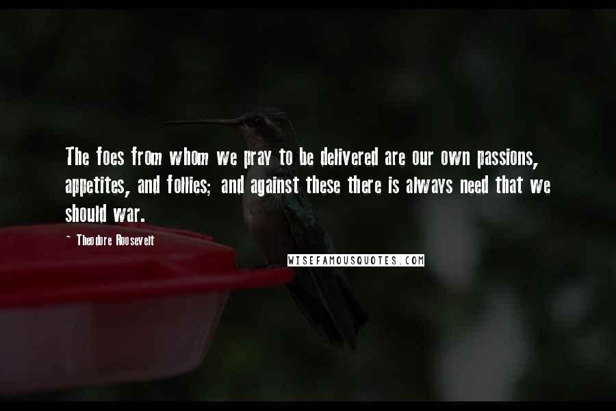 Theodore Roosevelt Quotes: The foes from whom we pray to be delivered are our own passions, appetites, and follies; and against these there is always need that we should war.