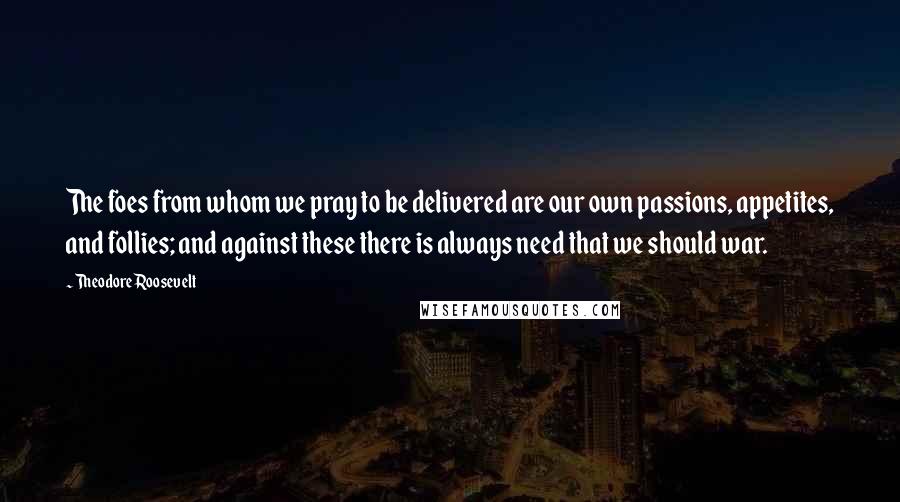 Theodore Roosevelt Quotes: The foes from whom we pray to be delivered are our own passions, appetites, and follies; and against these there is always need that we should war.