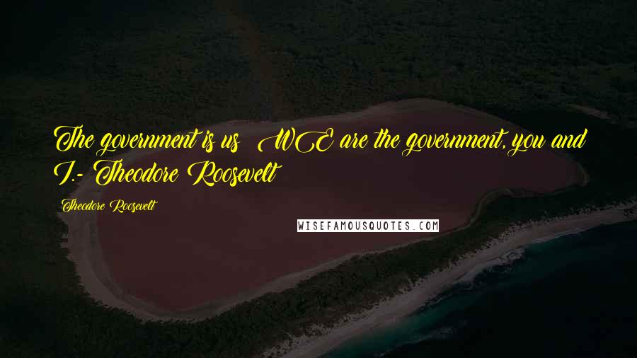 Theodore Roosevelt Quotes: The government is us; WE are the government, you and I.- Theodore Roosevelt