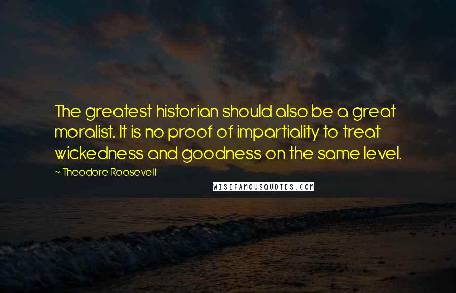 Theodore Roosevelt Quotes: The greatest historian should also be a great moralist. It is no proof of impartiality to treat wickedness and goodness on the same level.