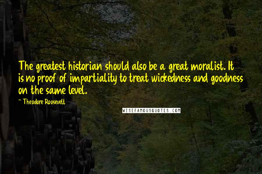 Theodore Roosevelt Quotes: The greatest historian should also be a great moralist. It is no proof of impartiality to treat wickedness and goodness on the same level.