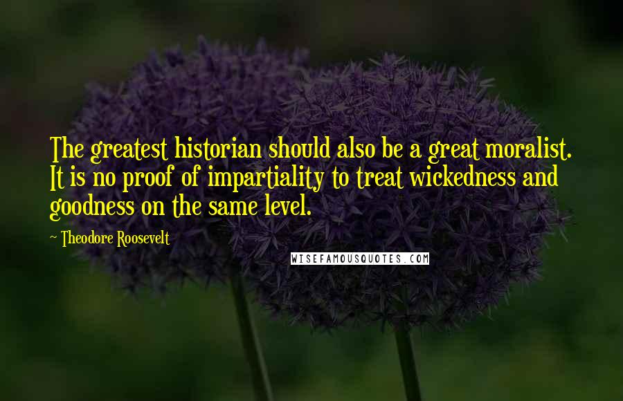 Theodore Roosevelt Quotes: The greatest historian should also be a great moralist. It is no proof of impartiality to treat wickedness and goodness on the same level.