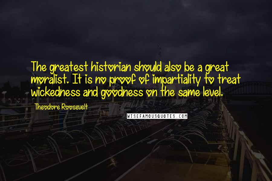 Theodore Roosevelt Quotes: The greatest historian should also be a great moralist. It is no proof of impartiality to treat wickedness and goodness on the same level.