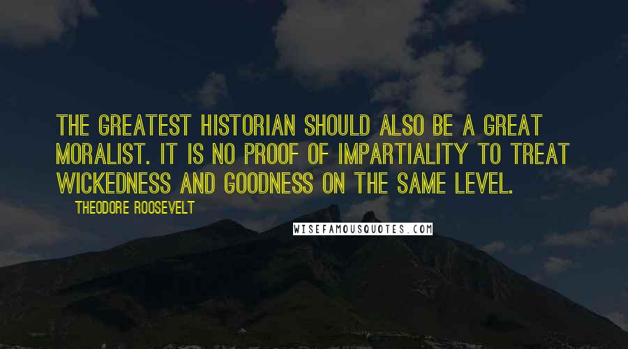 Theodore Roosevelt Quotes: The greatest historian should also be a great moralist. It is no proof of impartiality to treat wickedness and goodness on the same level.