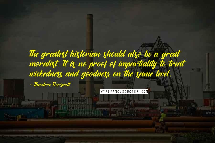Theodore Roosevelt Quotes: The greatest historian should also be a great moralist. It is no proof of impartiality to treat wickedness and goodness on the same level.