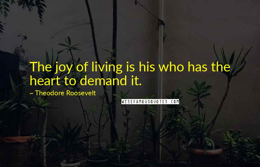 Theodore Roosevelt Quotes: The joy of living is his who has the heart to demand it.