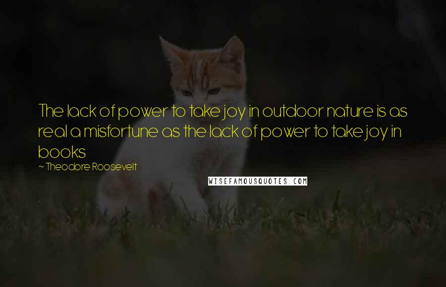 Theodore Roosevelt Quotes: The lack of power to take joy in outdoor nature is as real a misfortune as the lack of power to take joy in books