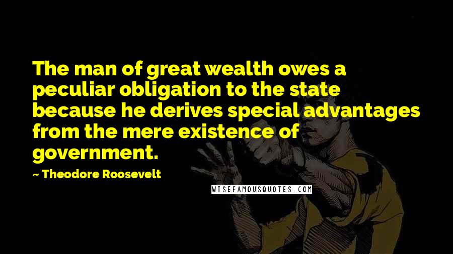 Theodore Roosevelt Quotes: The man of great wealth owes a peculiar obligation to the state because he derives special advantages from the mere existence of government.