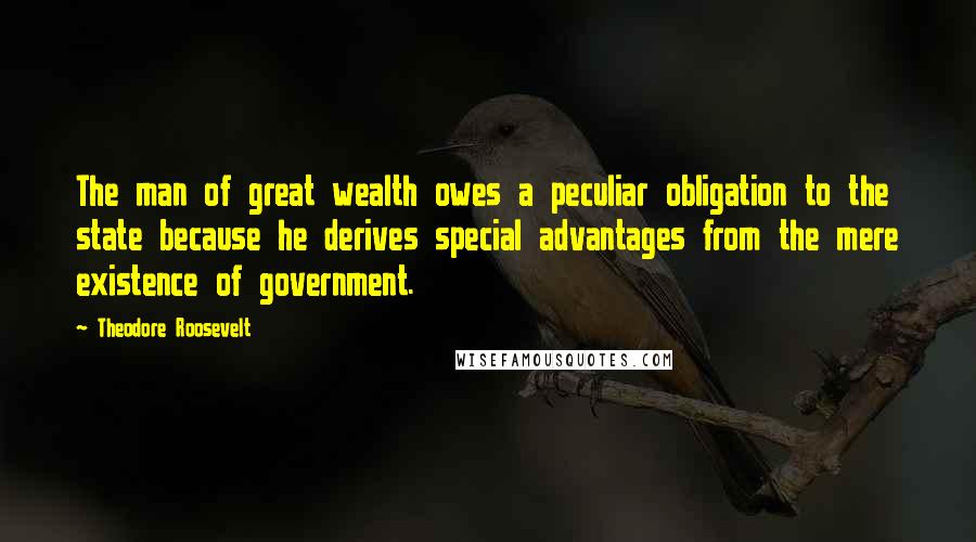 Theodore Roosevelt Quotes: The man of great wealth owes a peculiar obligation to the state because he derives special advantages from the mere existence of government.