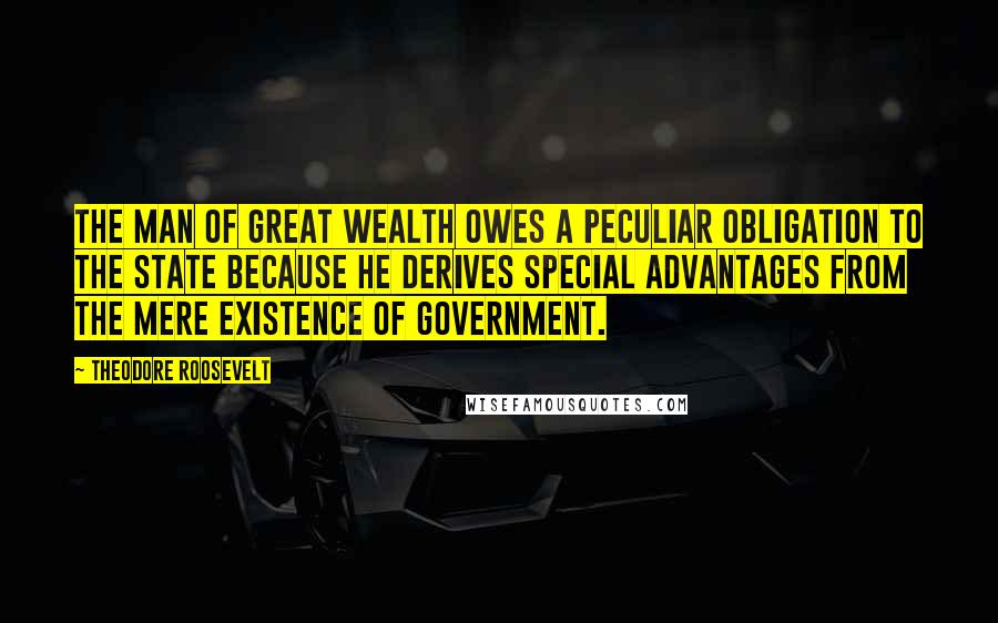 Theodore Roosevelt Quotes: The man of great wealth owes a peculiar obligation to the state because he derives special advantages from the mere existence of government.