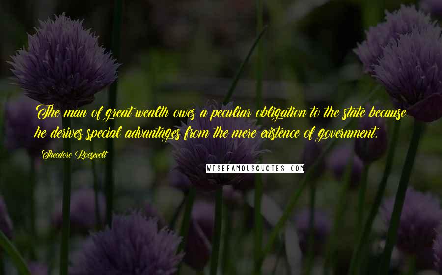 Theodore Roosevelt Quotes: The man of great wealth owes a peculiar obligation to the state because he derives special advantages from the mere existence of government.