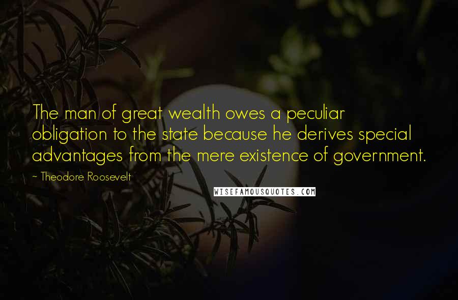 Theodore Roosevelt Quotes: The man of great wealth owes a peculiar obligation to the state because he derives special advantages from the mere existence of government.