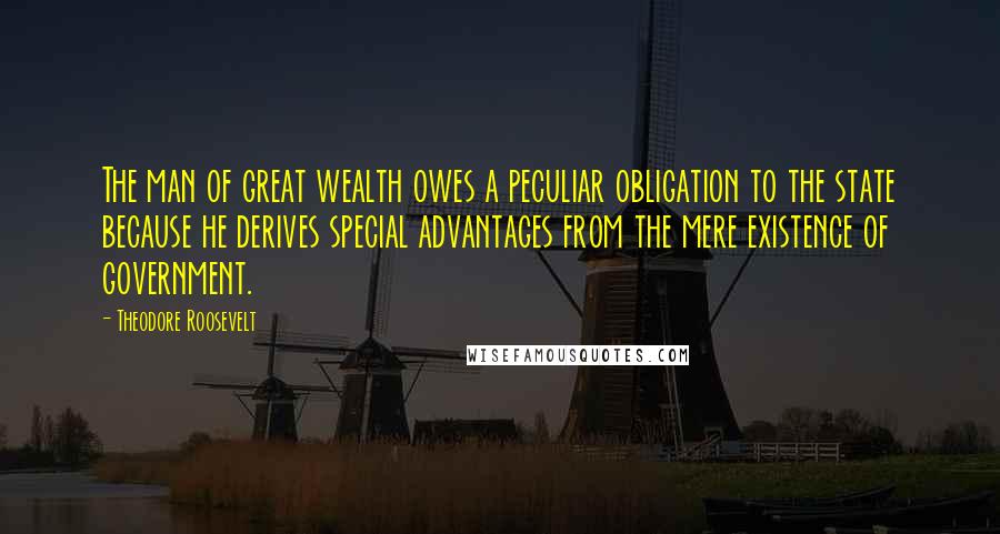 Theodore Roosevelt Quotes: The man of great wealth owes a peculiar obligation to the state because he derives special advantages from the mere existence of government.