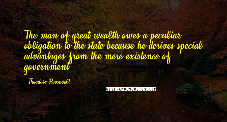 Theodore Roosevelt Quotes: The man of great wealth owes a peculiar obligation to the state because he derives special advantages from the mere existence of government.