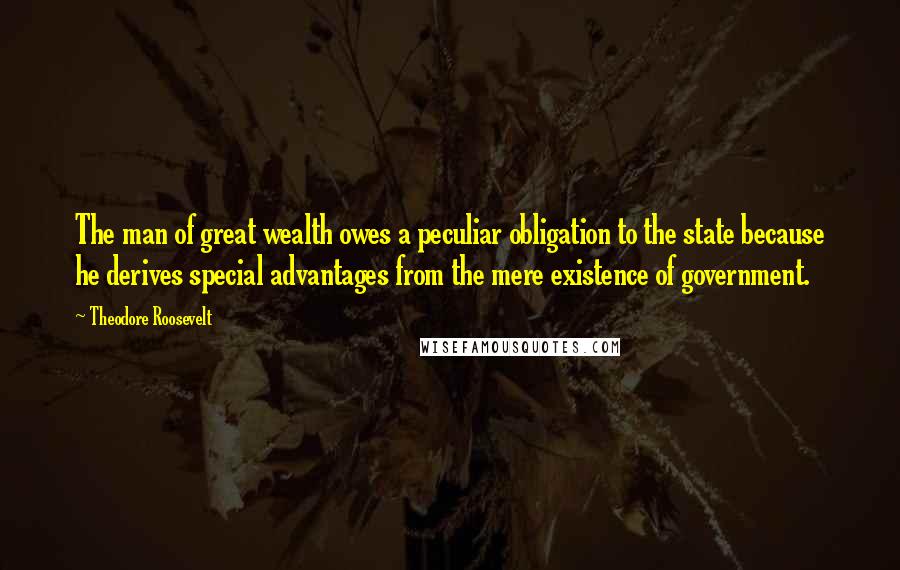 Theodore Roosevelt Quotes: The man of great wealth owes a peculiar obligation to the state because he derives special advantages from the mere existence of government.