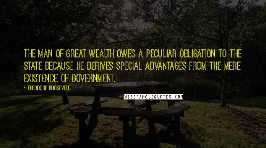 Theodore Roosevelt Quotes: The man of great wealth owes a peculiar obligation to the state because he derives special advantages from the mere existence of government.