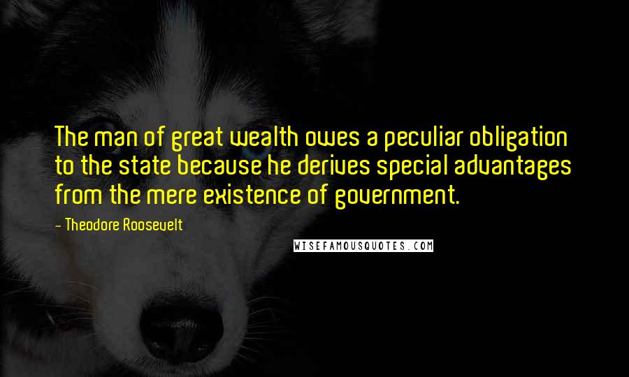 Theodore Roosevelt Quotes: The man of great wealth owes a peculiar obligation to the state because he derives special advantages from the mere existence of government.