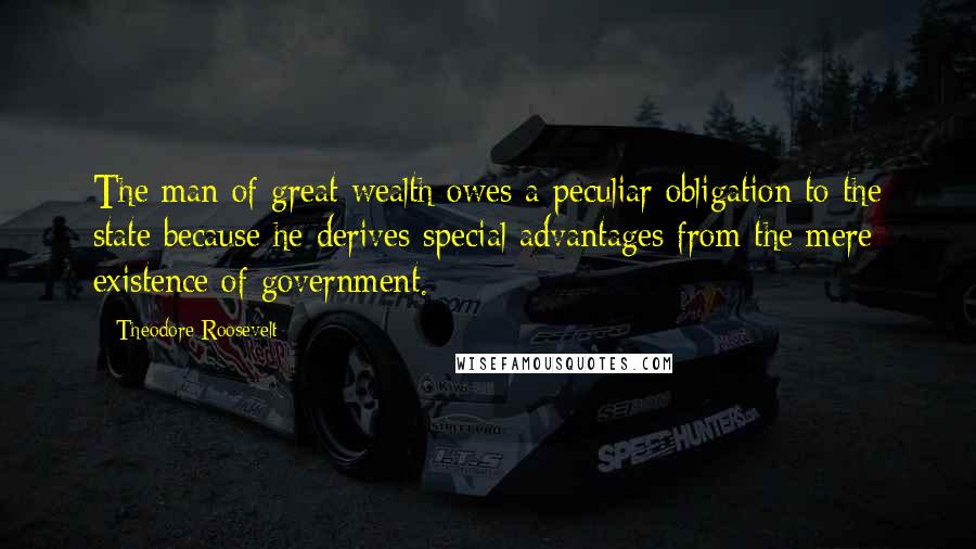 Theodore Roosevelt Quotes: The man of great wealth owes a peculiar obligation to the state because he derives special advantages from the mere existence of government.