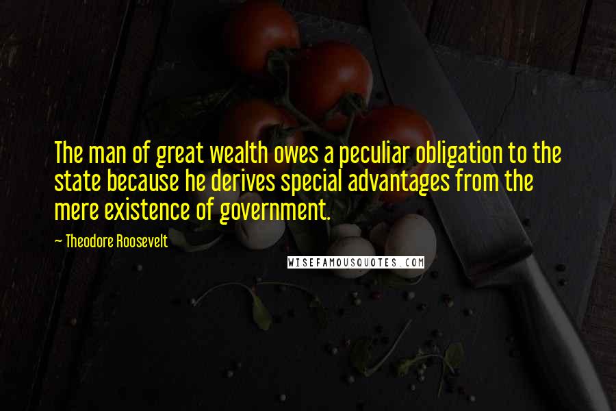 Theodore Roosevelt Quotes: The man of great wealth owes a peculiar obligation to the state because he derives special advantages from the mere existence of government.