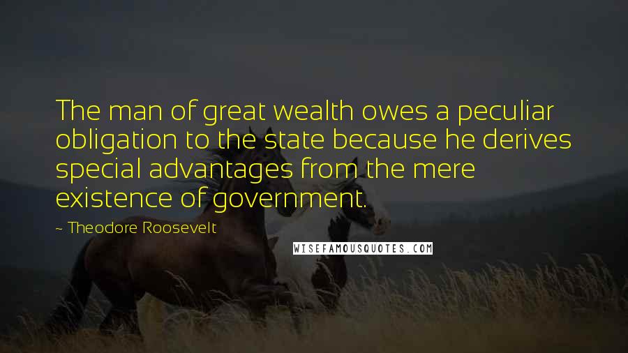 Theodore Roosevelt Quotes: The man of great wealth owes a peculiar obligation to the state because he derives special advantages from the mere existence of government.