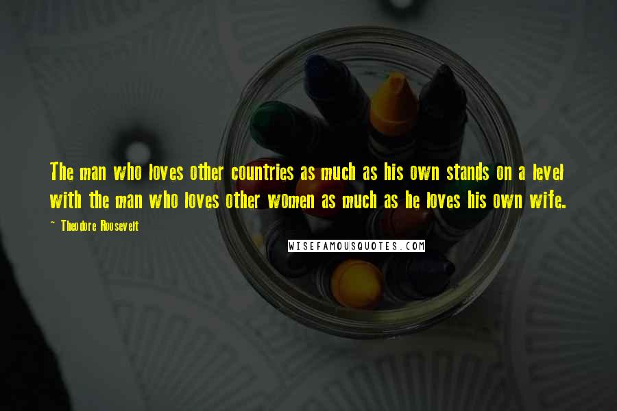 Theodore Roosevelt Quotes: The man who loves other countries as much as his own stands on a level with the man who loves other women as much as he loves his own wife.