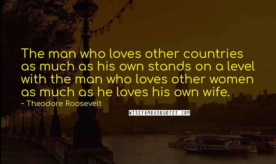 Theodore Roosevelt Quotes: The man who loves other countries as much as his own stands on a level with the man who loves other women as much as he loves his own wife.