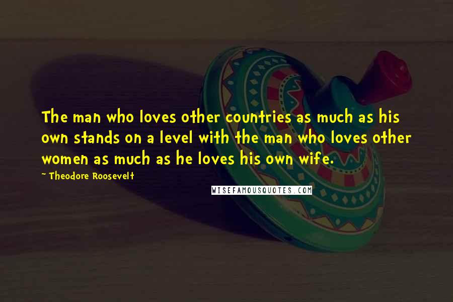 Theodore Roosevelt Quotes: The man who loves other countries as much as his own stands on a level with the man who loves other women as much as he loves his own wife.