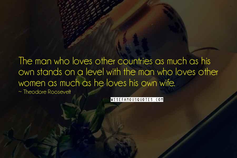 Theodore Roosevelt Quotes: The man who loves other countries as much as his own stands on a level with the man who loves other women as much as he loves his own wife.