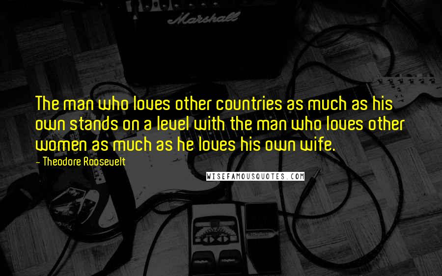 Theodore Roosevelt Quotes: The man who loves other countries as much as his own stands on a level with the man who loves other women as much as he loves his own wife.