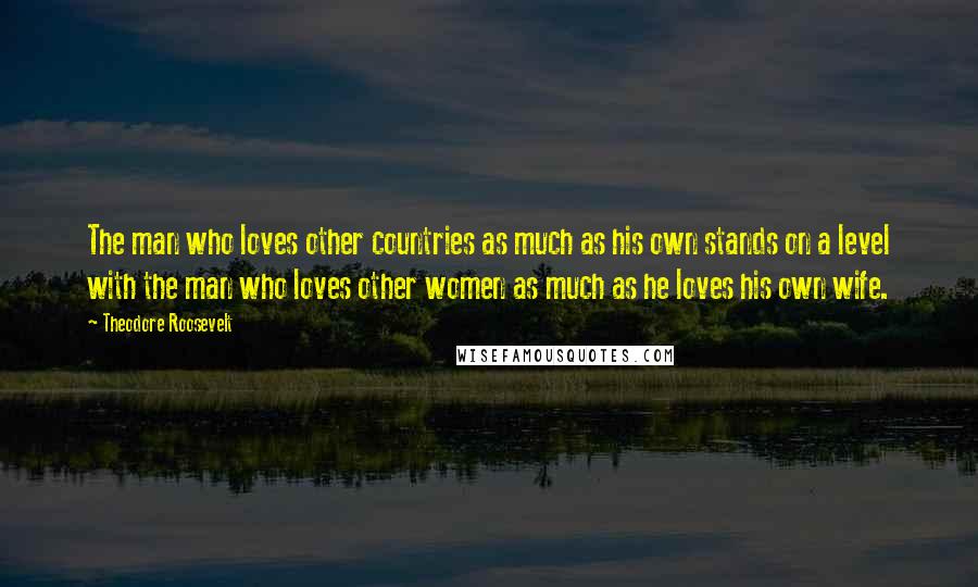 Theodore Roosevelt Quotes: The man who loves other countries as much as his own stands on a level with the man who loves other women as much as he loves his own wife.