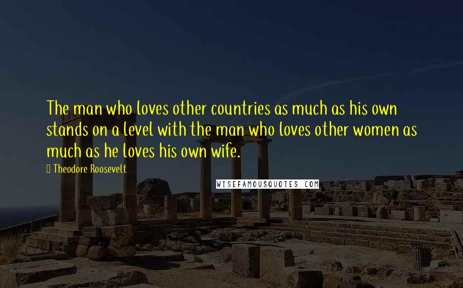 Theodore Roosevelt Quotes: The man who loves other countries as much as his own stands on a level with the man who loves other women as much as he loves his own wife.