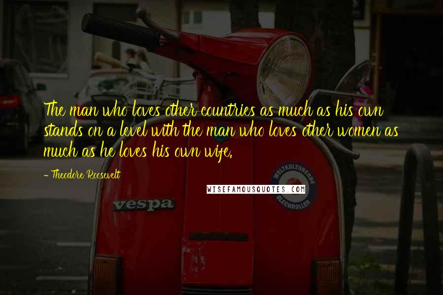 Theodore Roosevelt Quotes: The man who loves other countries as much as his own stands on a level with the man who loves other women as much as he loves his own wife.