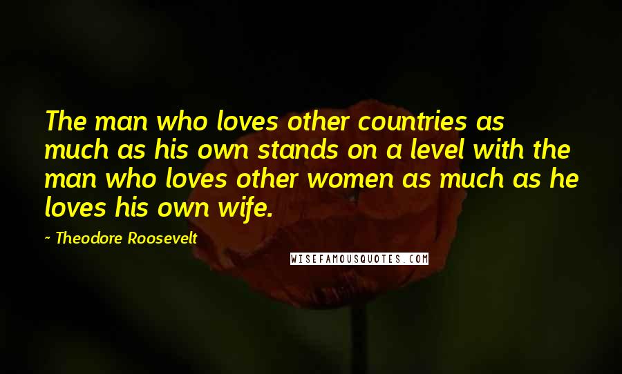 Theodore Roosevelt Quotes: The man who loves other countries as much as his own stands on a level with the man who loves other women as much as he loves his own wife.