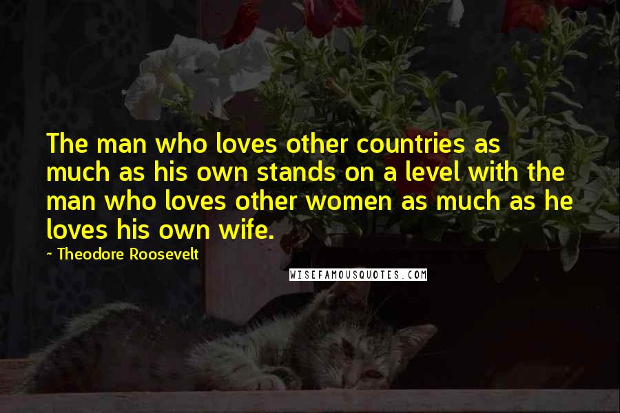 Theodore Roosevelt Quotes: The man who loves other countries as much as his own stands on a level with the man who loves other women as much as he loves his own wife.