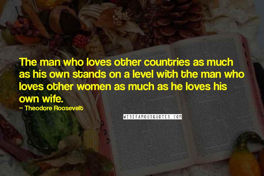 Theodore Roosevelt Quotes: The man who loves other countries as much as his own stands on a level with the man who loves other women as much as he loves his own wife.