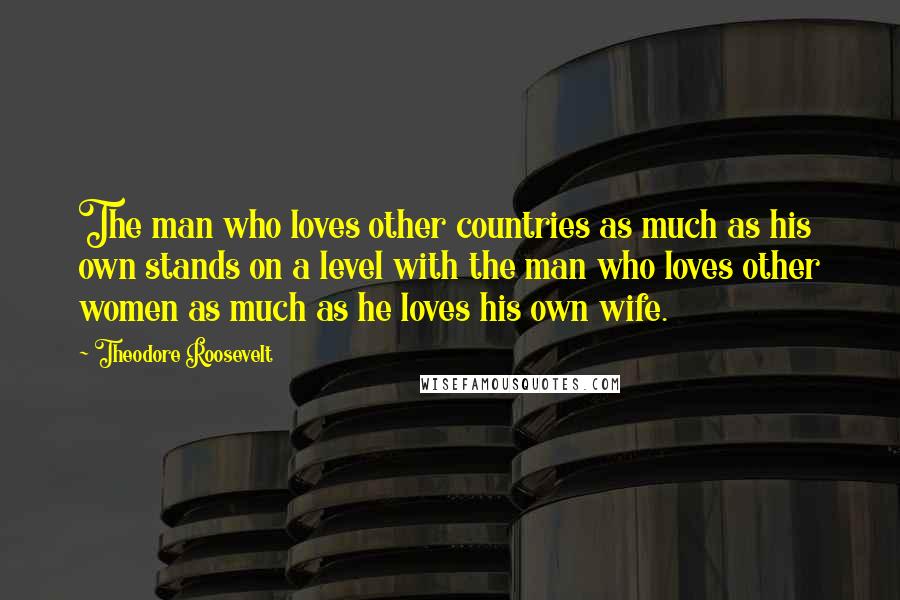 Theodore Roosevelt Quotes: The man who loves other countries as much as his own stands on a level with the man who loves other women as much as he loves his own wife.