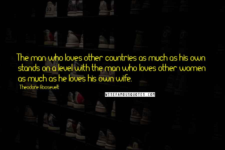 Theodore Roosevelt Quotes: The man who loves other countries as much as his own stands on a level with the man who loves other women as much as he loves his own wife.