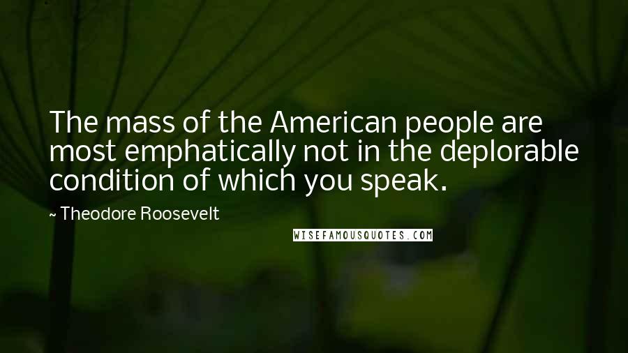 Theodore Roosevelt Quotes: The mass of the American people are most emphatically not in the deplorable condition of which you speak.