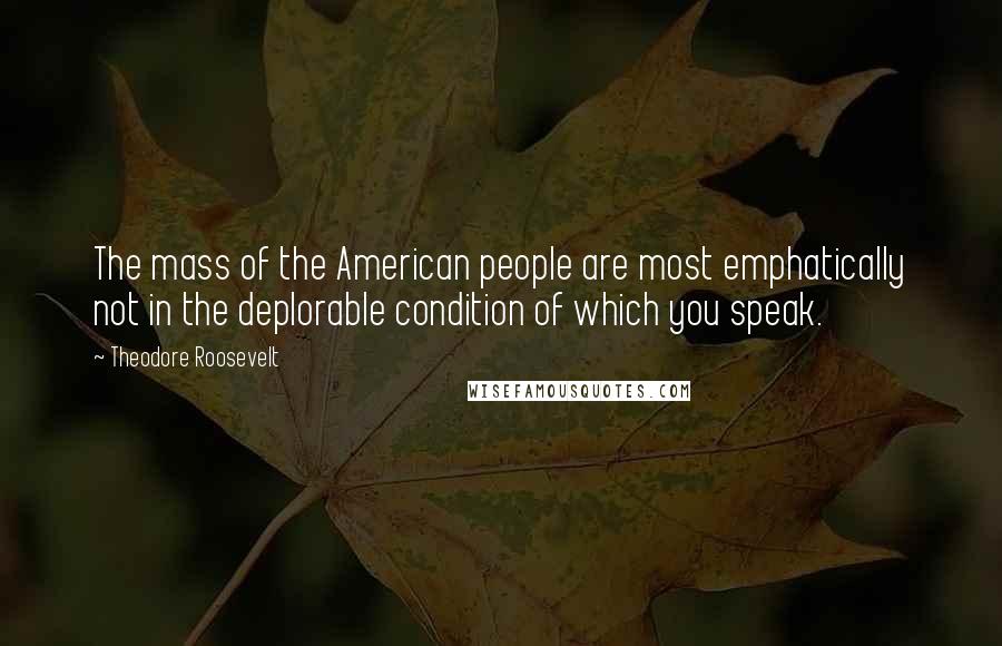 Theodore Roosevelt Quotes: The mass of the American people are most emphatically not in the deplorable condition of which you speak.