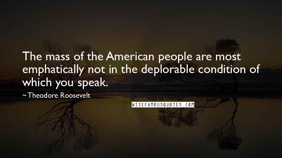 Theodore Roosevelt Quotes: The mass of the American people are most emphatically not in the deplorable condition of which you speak.