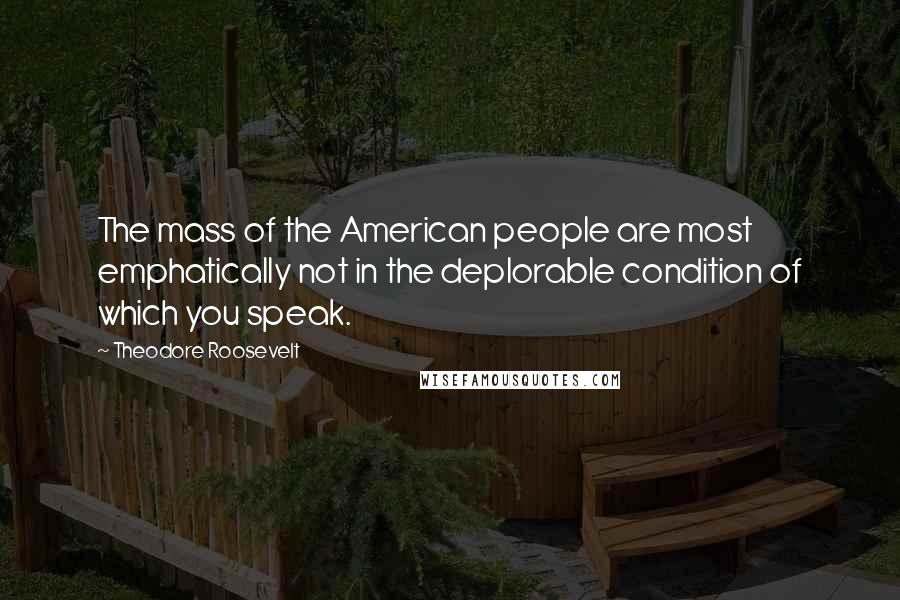 Theodore Roosevelt Quotes: The mass of the American people are most emphatically not in the deplorable condition of which you speak.