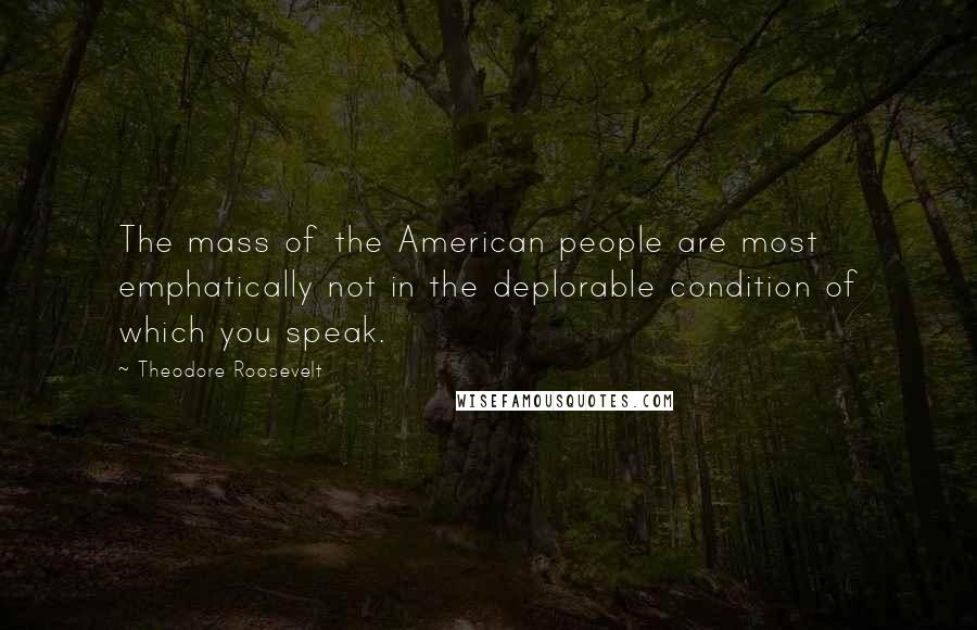 Theodore Roosevelt Quotes: The mass of the American people are most emphatically not in the deplorable condition of which you speak.