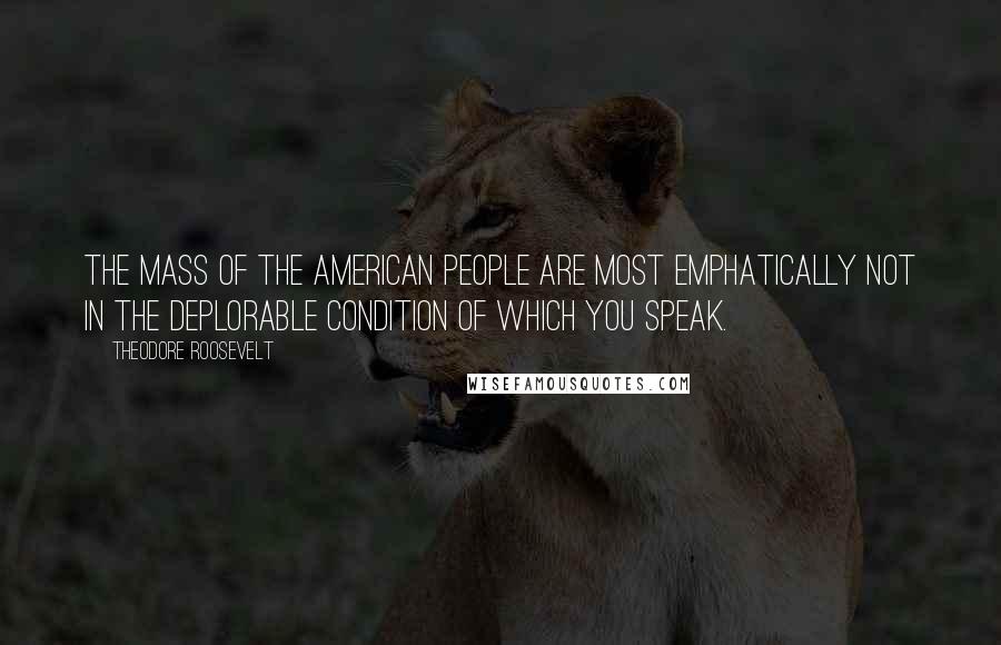 Theodore Roosevelt Quotes: The mass of the American people are most emphatically not in the deplorable condition of which you speak.