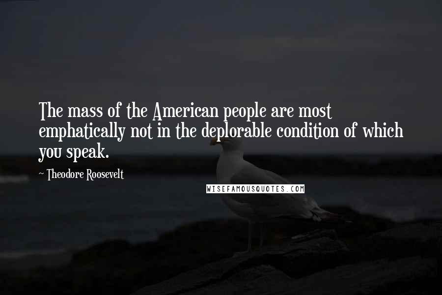 Theodore Roosevelt Quotes: The mass of the American people are most emphatically not in the deplorable condition of which you speak.