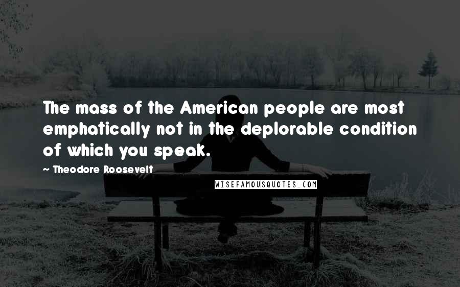 Theodore Roosevelt Quotes: The mass of the American people are most emphatically not in the deplorable condition of which you speak.