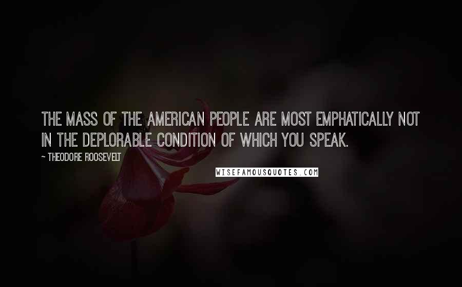 Theodore Roosevelt Quotes: The mass of the American people are most emphatically not in the deplorable condition of which you speak.