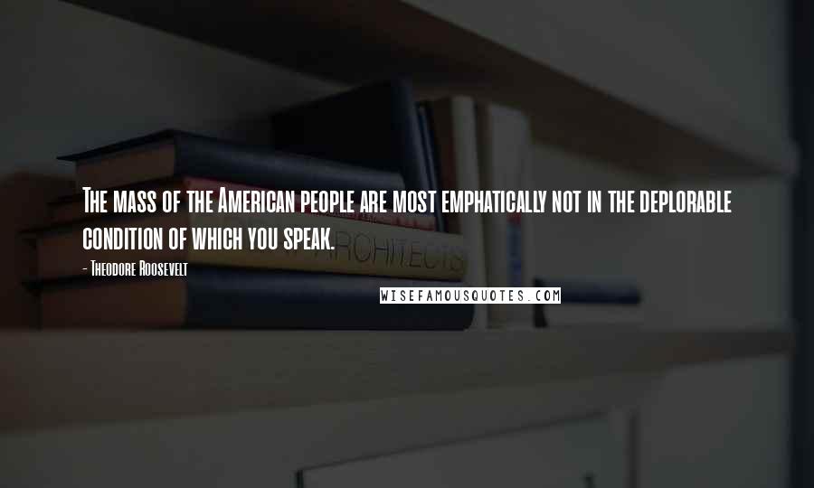 Theodore Roosevelt Quotes: The mass of the American people are most emphatically not in the deplorable condition of which you speak.