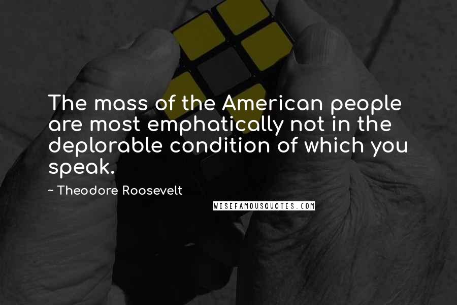 Theodore Roosevelt Quotes: The mass of the American people are most emphatically not in the deplorable condition of which you speak.