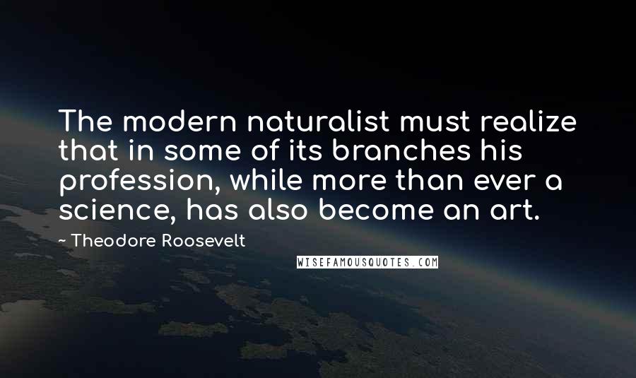 Theodore Roosevelt Quotes: The modern naturalist must realize that in some of its branches his profession, while more than ever a science, has also become an art.